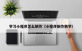 柳州学习小程序怎么制作（小程序制作教学）