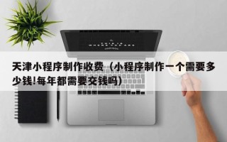 柳州天津小程序制作收费（小程序制作一个需要多少钱!每年都需要交钱吗）